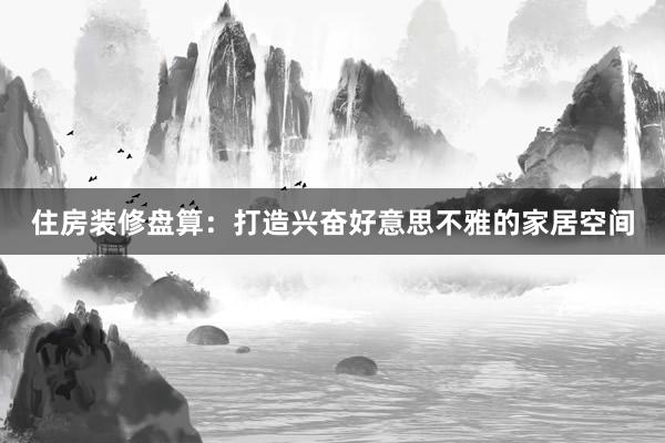 住房装修盘算：打造兴奋好意思不雅的家居空间