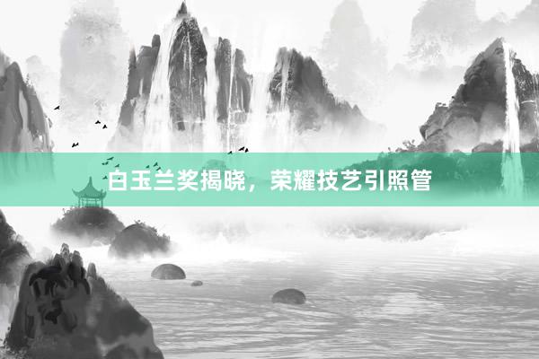 白玉兰奖揭晓,荣耀技艺引照管
